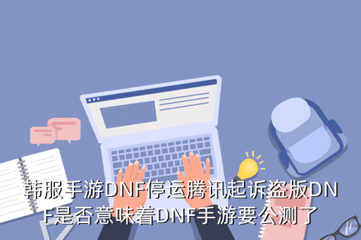 韩服手游DNF停运腾讯起诉盗版DNF是否意味着DNF手游要公测了